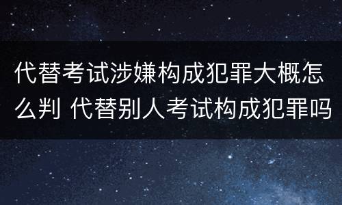 代替考试涉嫌构成犯罪大概怎么判 代替别人考试构成犯罪吗