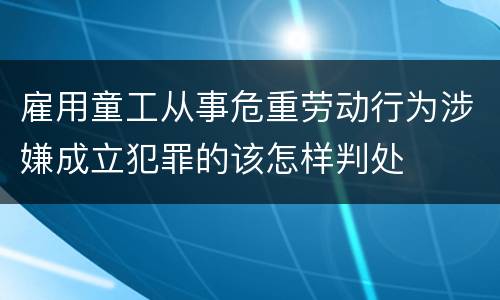 雇用童工从事危重劳动行为涉嫌成立犯罪的该怎样判处