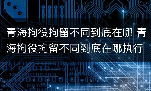青海拘役拘留不同到底在哪 青海拘役拘留不同到底在哪执行