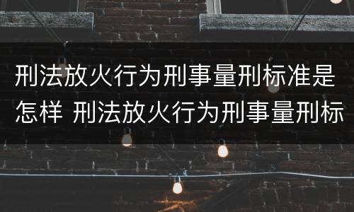 刑法放火行为刑事量刑标准是怎样 刑法放火行为刑事量刑标准是怎样的