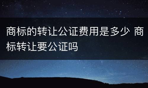 商标的转让公证费用是多少 商标转让要公证吗