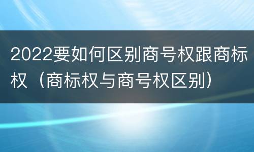 2022要如何区别商号权跟商标权（商标权与商号权区别）