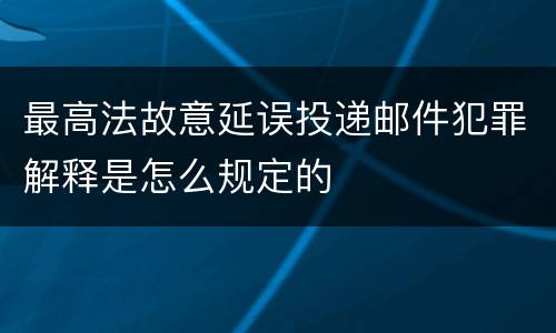 最高法故意延误投递邮件犯罪解释是怎么规定的
