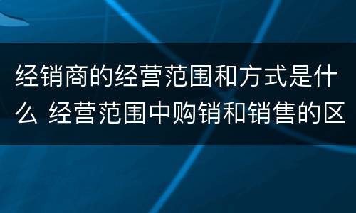 经销商的经营范围和方式是什么 经营范围中购销和销售的区别