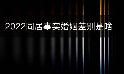 2022同居事实婚姻差别是啥