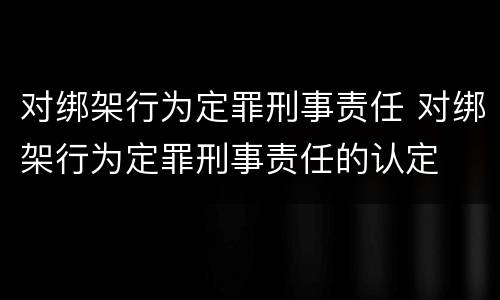 对绑架行为定罪刑事责任 对绑架行为定罪刑事责任的认定