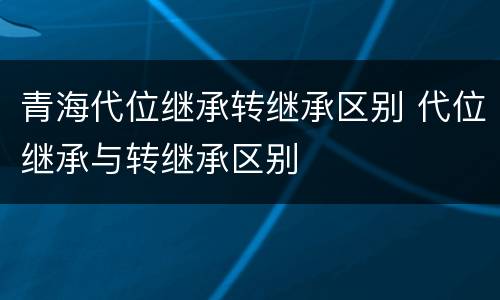 青海代位继承转继承区别 代位继承与转继承区别