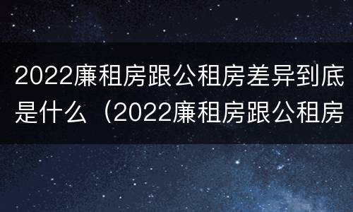 2022廉租房跟公租房差异到底是什么（2022廉租房跟公租房差异到底是什么呢）
