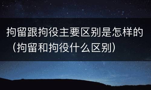 拘留跟拘役主要区别是怎样的（拘留和拘役什么区别）