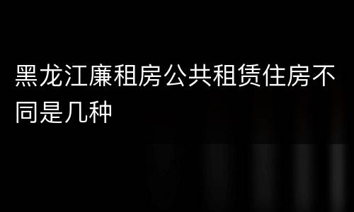 黑龙江廉租房公共租赁住房不同是几种