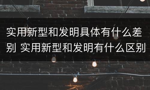 实用新型和发明具体有什么差别 实用新型和发明有什么区别