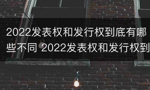 2022发表权和发行权到底有哪些不同 2022发表权和发行权到底有哪些不同呢
