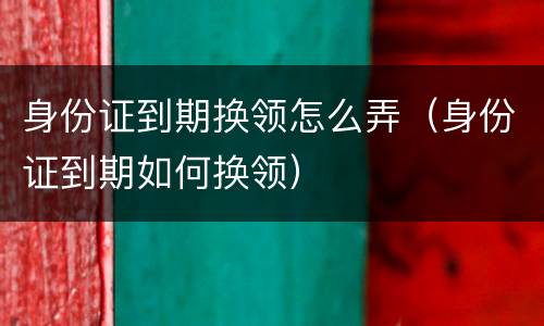 身份证到期换领怎么弄（身份证到期如何换领）