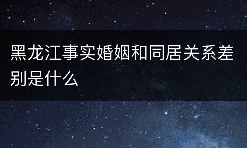 黑龙江事实婚姻和同居关系差别是什么