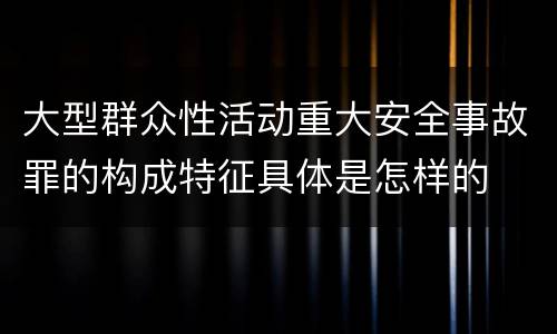 大型群众性活动重大安全事故罪的构成特征具体是怎样的