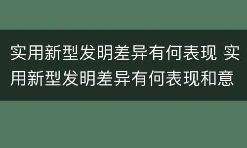 实用新型发明差异有何表现 实用新型发明差异有何表现和意义