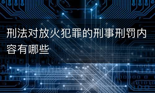刑法对放火犯罪的刑事刑罚内容有哪些