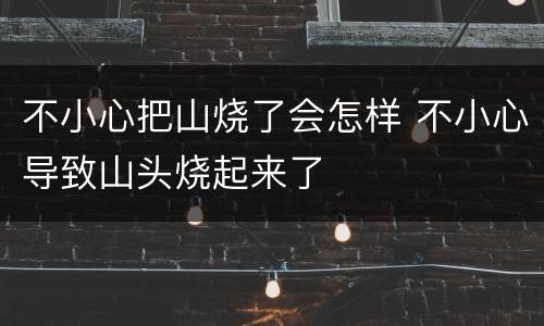 不小心把山烧了会怎样 不小心导致山头烧起来了