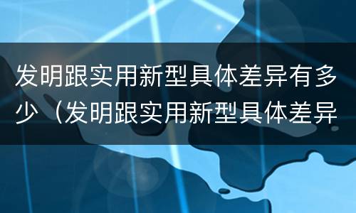 发明跟实用新型具体差异有多少（发明跟实用新型具体差异有多少种）