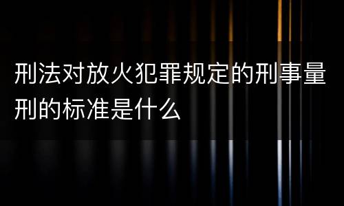 刑法对放火犯罪规定的刑事量刑的标准是什么
