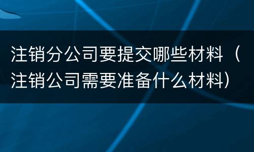 注销分公司要提交哪些材料（注销公司需要准备什么材料）