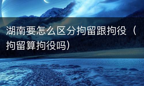 湖南要怎么区分拘留跟拘役（拘留算拘役吗）