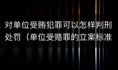 对单位受贿犯罪可以怎样判刑处罚（单位受赂罪的立案标准）