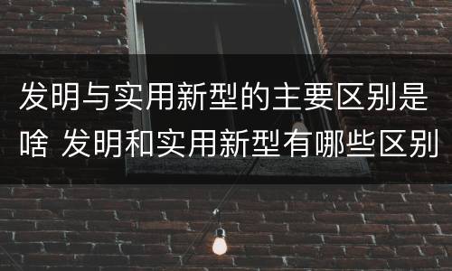 发明与实用新型的主要区别是啥 发明和实用新型有哪些区别