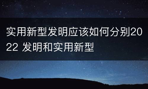 实用新型发明应该如何分别2022 发明和实用新型