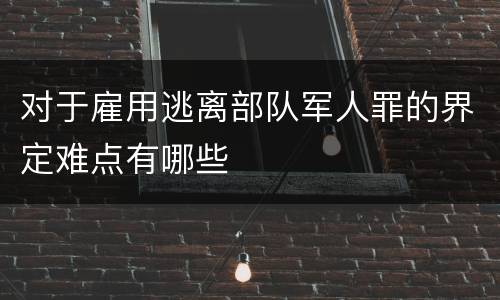 对于雇用逃离部队军人罪的界定难点有哪些