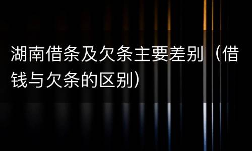 湖南借条及欠条主要差别（借钱与欠条的区别）