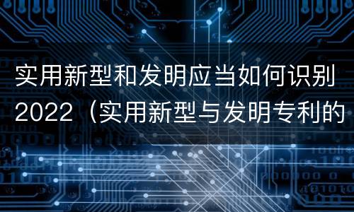 实用新型和发明应当如何识别2022（实用新型与发明专利的区别有哪些）