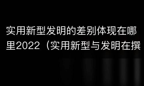 实用新型发明的差别体现在哪里2022（实用新型与发明在撰写时有区别吗）