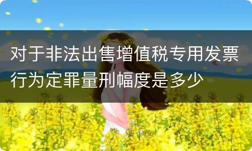 对于非法出售增值税专用发票行为定罪量刑幅度是多少
