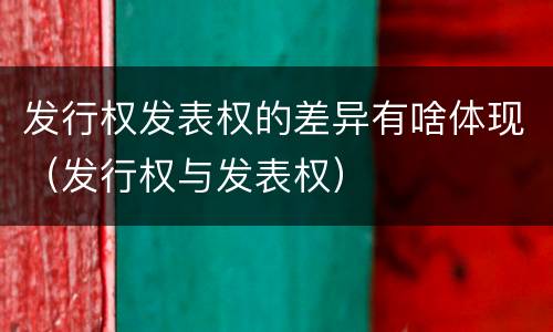 发行权发表权的差异有啥体现（发行权与发表权）