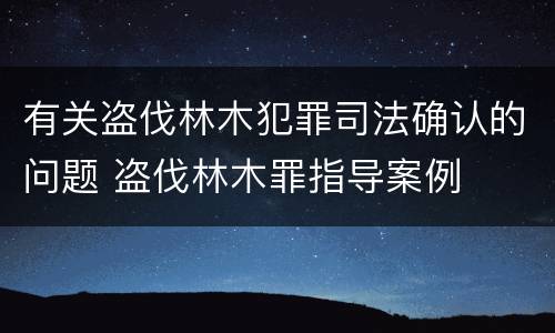 有关盗伐林木犯罪司法确认的问题 盗伐林木罪指导案例