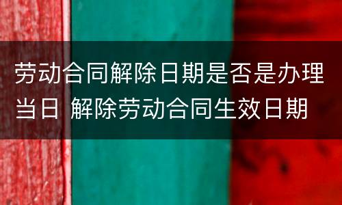 劳动合同解除日期是否是办理当日 解除劳动合同生效日期