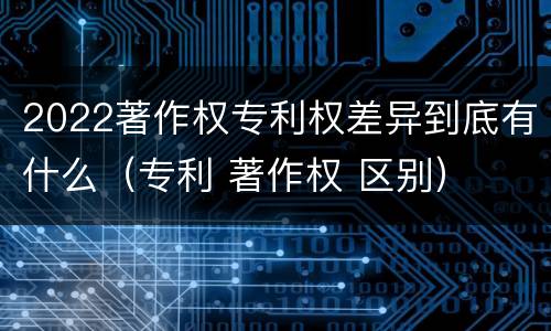2022著作权专利权差异到底有什么（专利 著作权 区别）