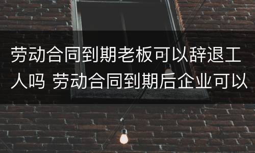 劳动合同到期老板可以辞退工人吗 劳动合同到期后企业可以辞退员工吗
