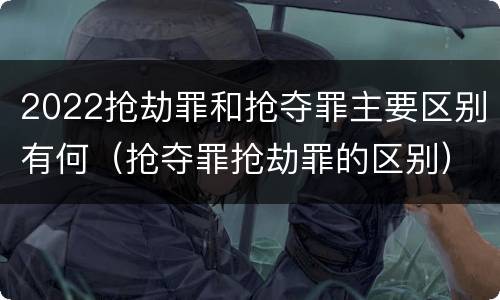 2022抢劫罪和抢夺罪主要区别有何（抢夺罪抢劫罪的区别）