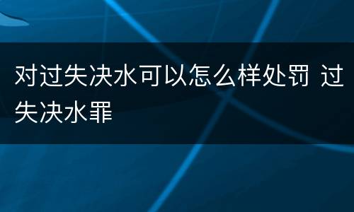 对过失决水可以怎么样处罚 过失决水罪
