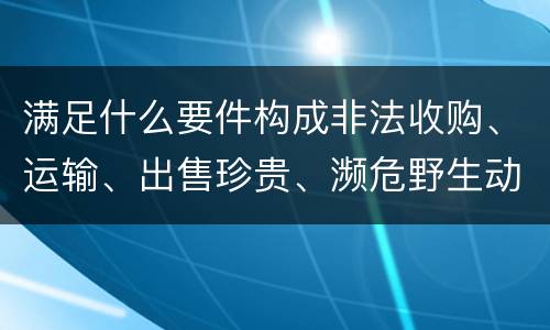 满足什么要件构成非法收购、运输、出售珍贵、濒危野生动物、珍贵、濒危野生动物制品罪