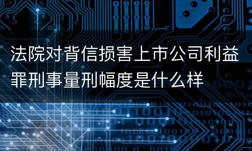 法院对背信损害上市公司利益罪刑事量刑幅度是什么样