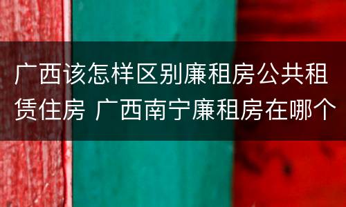 广西该怎样区别廉租房公共租赁住房 广西南宁廉租房在哪个区域