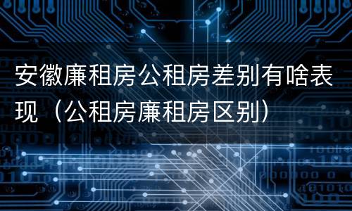 安徽廉租房公租房差别有啥表现（公租房廉租房区别）