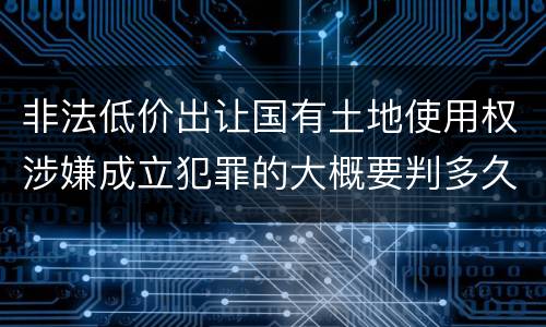 非法低价出让国有土地使用权涉嫌成立犯罪的大概要判多久
