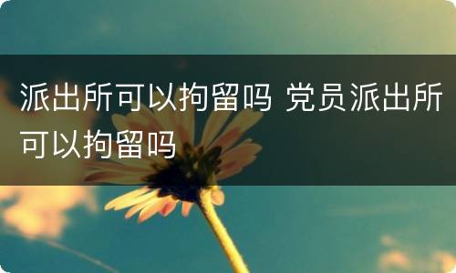 派出所可以拘留吗 党员派出所可以拘留吗