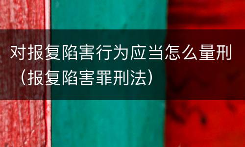 对报复陷害行为应当怎么量刑（报复陷害罪刑法）