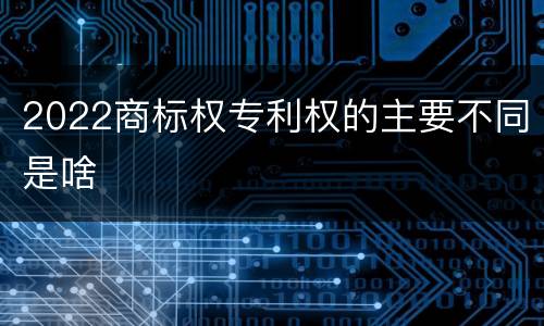 2022商标权专利权的主要不同是啥