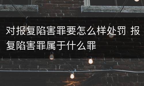 对报复陷害罪要怎么样处罚 报复陷害罪属于什么罪